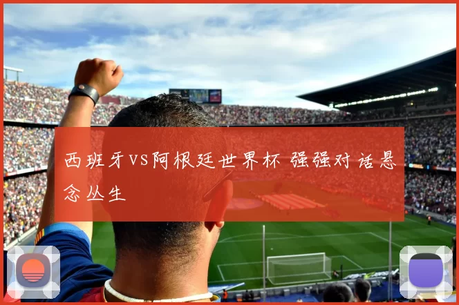 西班牙vs阿根廷世界杯 强强对话悬念丛生