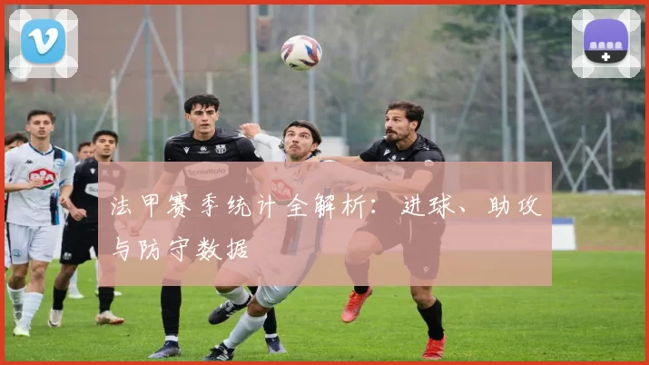 法甲赛季统计全解析：进球、助攻与防守数据