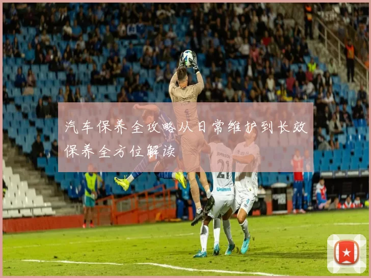 汽车保养全攻略从日常维护到长效保养全方位解读