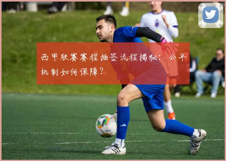 西甲联赛赛程抽签流程揭秘:公平机制如何保障?