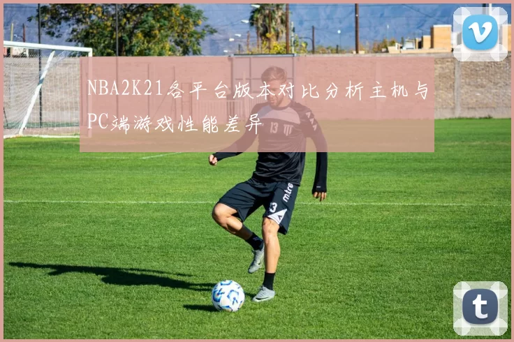 NBA2K21各平台版本对比分析主机与PC端游戏性能差异