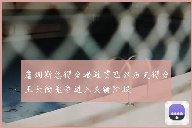 詹姆斯总得分逼近贾巴尔历史得分王头衔竞争进入关键阶段