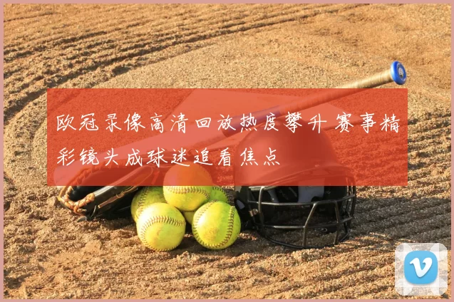 欧冠录像高清回放热度攀升 赛事精彩镜头成球迷追看焦点
