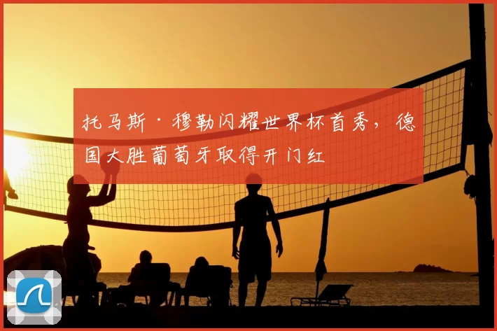托马斯·穆勒闪耀世界杯首秀,德国大胜葡萄牙取得开门红