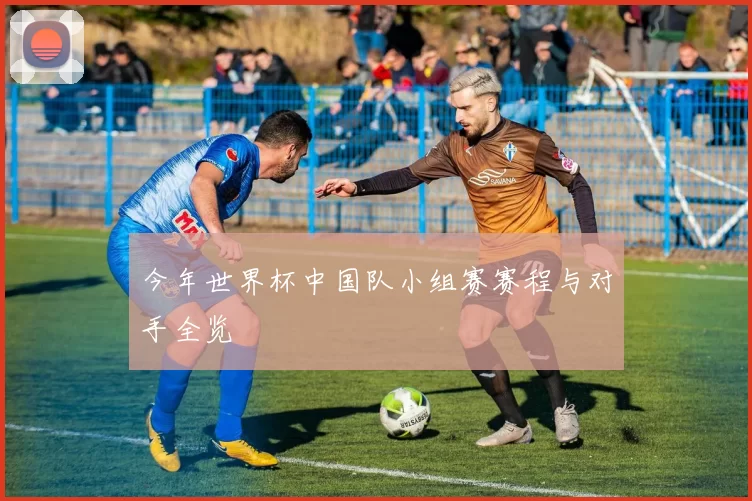 今年世界杯中国队小组赛赛程与对手全览