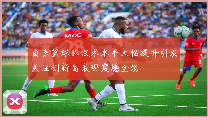南京篮球队技术水平大幅提升引发关注创新高表现震撼全场