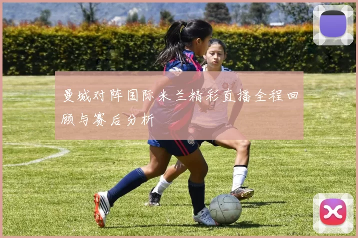 曼城对阵国际米兰精彩直播全程回顾与赛后分析