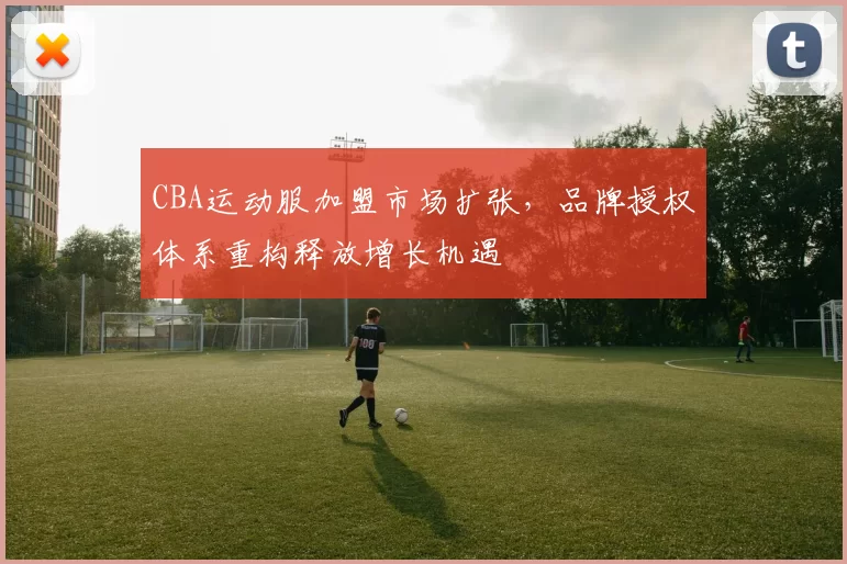 CBA运动服加盟市场扩张,品牌授权体系重构释放增长机遇
