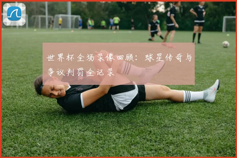 世界杯全场录像回顾:球星传奇与争议判罚全记录