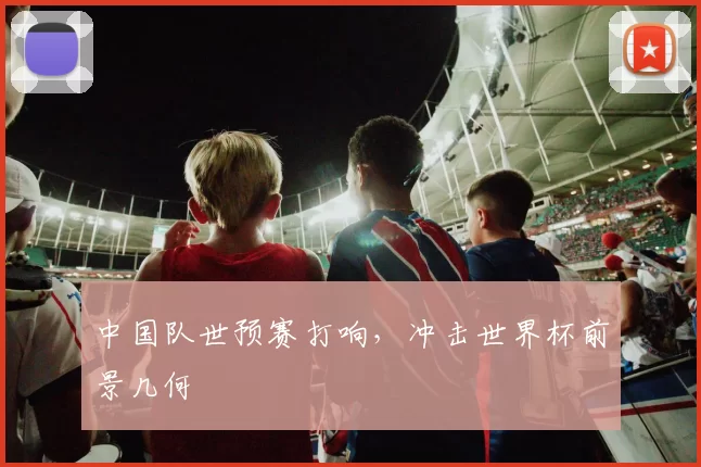 中国队世预赛打响，冲击世界杯前景几何