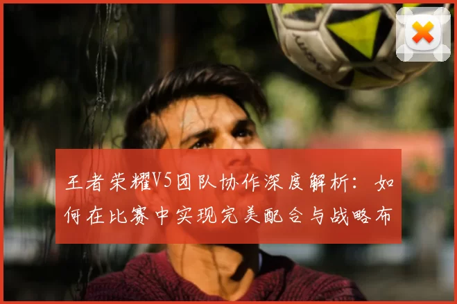 王者荣耀V5团队协作深度解析:如何在比赛中实现完美配合与战略布局