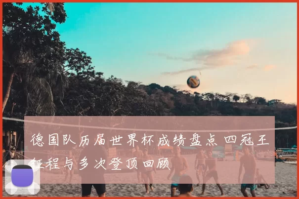 德国队历届世界杯成绩盘点 四冠王征程与多次登顶回顾