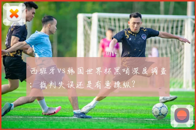 西班牙vs韩国世界杯黑哨深度调查:裁判失误还是有意操纵?