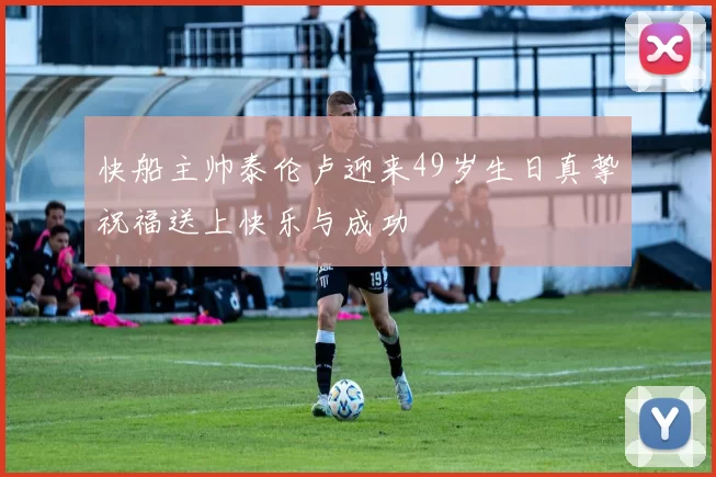 快船主帅泰伦卢迎来49岁生日真挚祝福送上快乐与成功