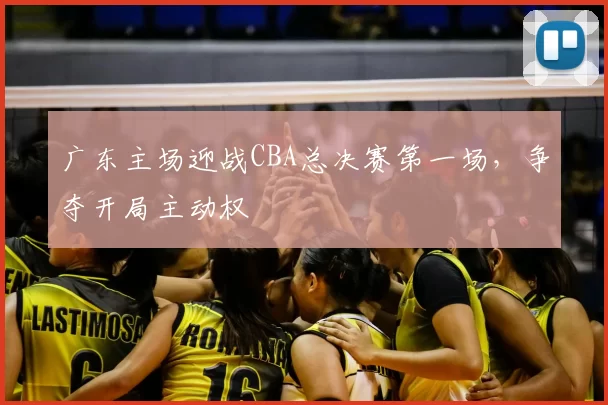 广东主场迎战CBA总决赛第一场，争夺开局主动权