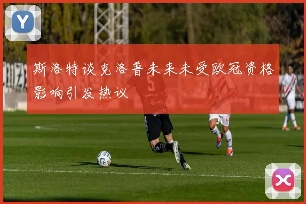 斯洛特谈克洛普未来未受欧冠资格影响引发热议
