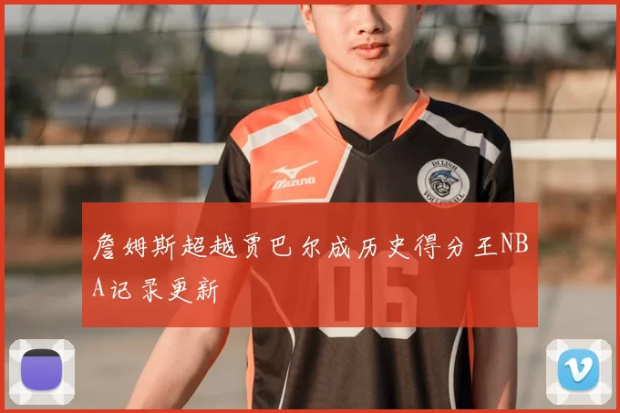 詹姆斯超越贾巴尔成历史得分王NBA记录更新