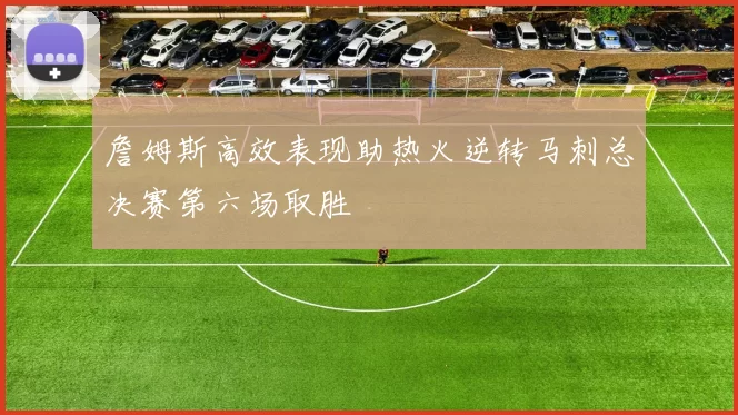 詹姆斯高效表现助热火逆转马刺总决赛第六场取胜