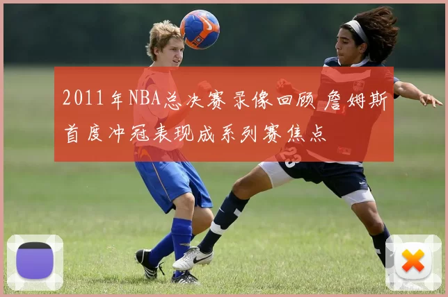 2011年NBA总决赛录像回顾 詹姆斯首度冲冠表现成系列赛焦点