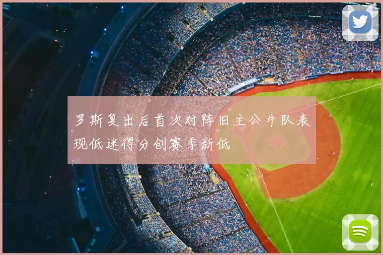 罗斯复出后首次对阵旧主公牛队表现低迷得分创赛季新低