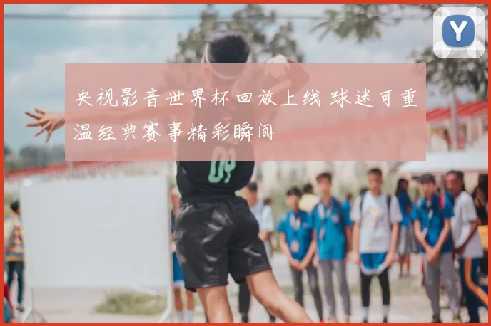 央视影音世界杯回放上线 球迷可重温经典赛事精彩瞬间