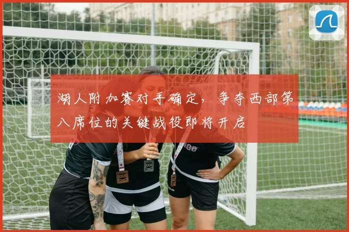 湖人附加赛对手确定,争夺西部第八席位的关键战役即将开启