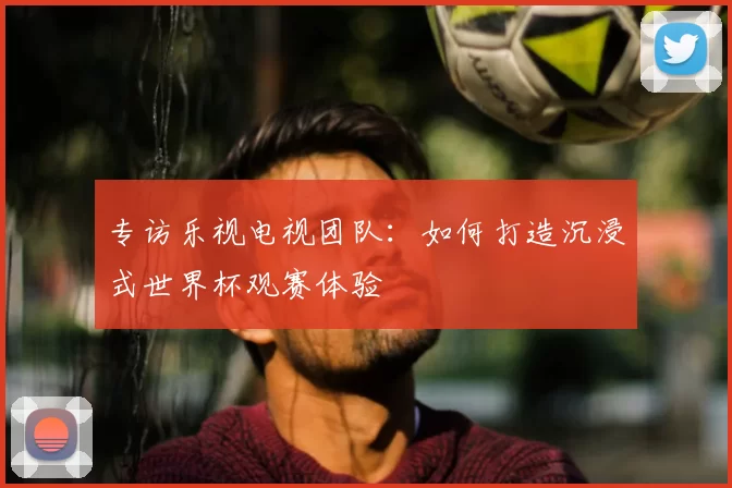 专访乐视电视团队:如何打造沉浸式世界杯观赛体验
