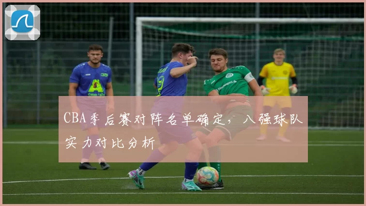 CBA季后赛对阵名单确定,八强球队实力对比分析