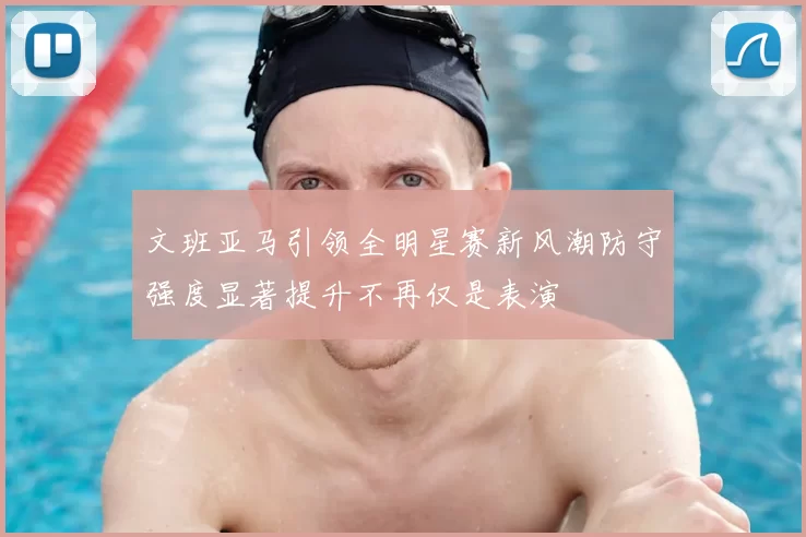 文班亚马引领全明星赛新风潮防守强度显著提升不再仅是表演