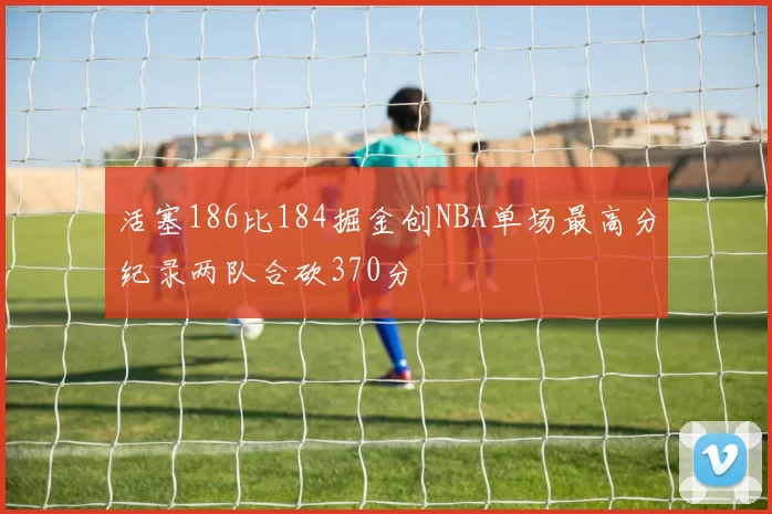 活塞186比184掘金创NBA单场最高分纪录两队合砍370分