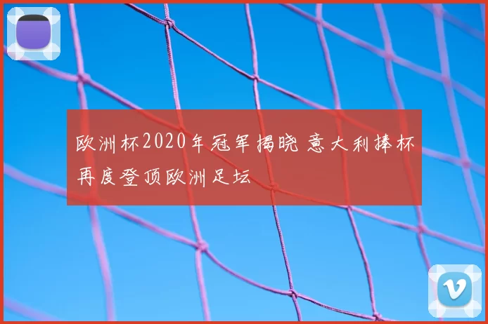 欧洲杯2020年冠军揭晓 意大利捧杯再度登顶欧洲足坛