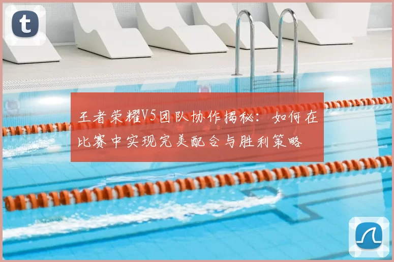 王者荣耀V5团队协作揭秘：如何在比赛中实现完美配合与胜利策略