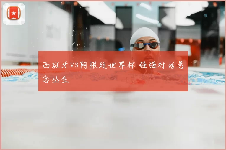西班牙vs阿根廷世界杯 强强对话悬念丛生