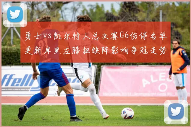 勇士vs凯尔特人总决赛G6伤停名单更新库里左膝扭缺阵影响争冠走势