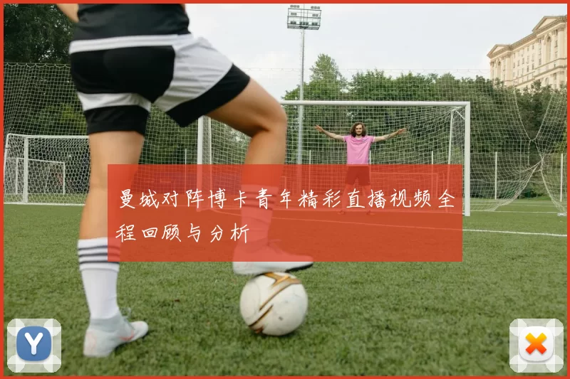 曼城对阵博卡青年精彩直播视频全程回顾与分析