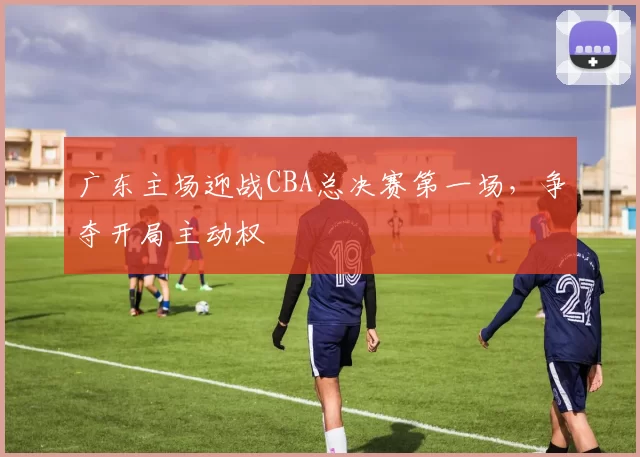 广东主场迎战CBA总决赛第一场，争夺开局主动权