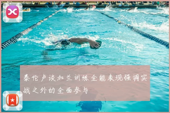 泰伦卢谈加兰训练全能表现强调实战之外的全面参与