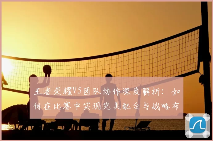 王者荣耀V5团队协作深度解析:如何在比赛中实现完美配合与战略布局