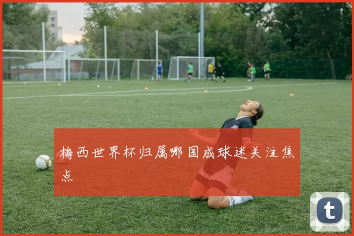 梅西世界杯归属哪国成球迷关注焦点
