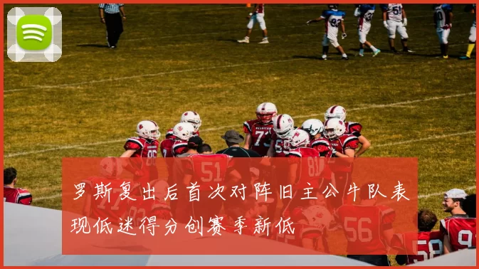罗斯复出后首次对阵旧主公牛队表现低迷得分创赛季新低