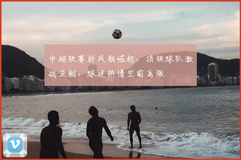 中超联赛新风潮崛起,顶级球队激战正酣,球迷热情空前高涨