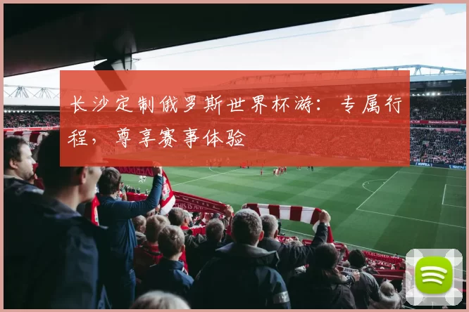 长沙定制俄罗斯世界杯游:专属行程,尊享赛事体验