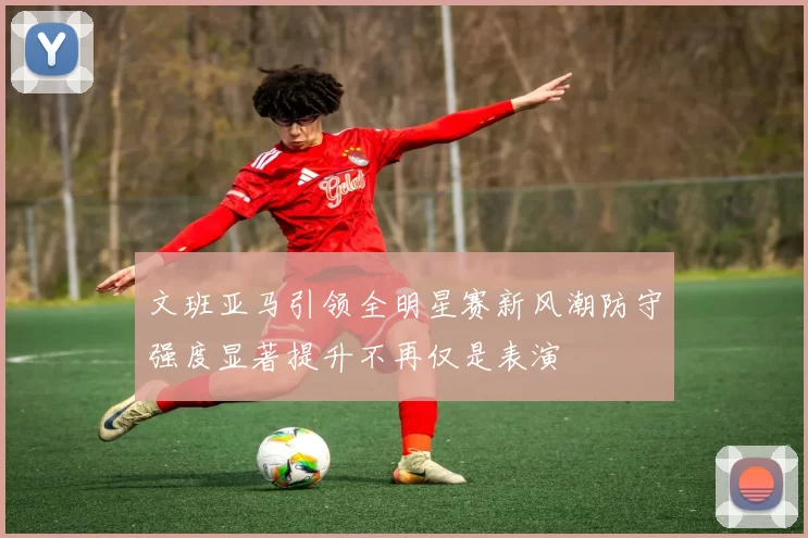 文班亚马引领全明星赛新风潮防守强度显著提升不再仅是表演