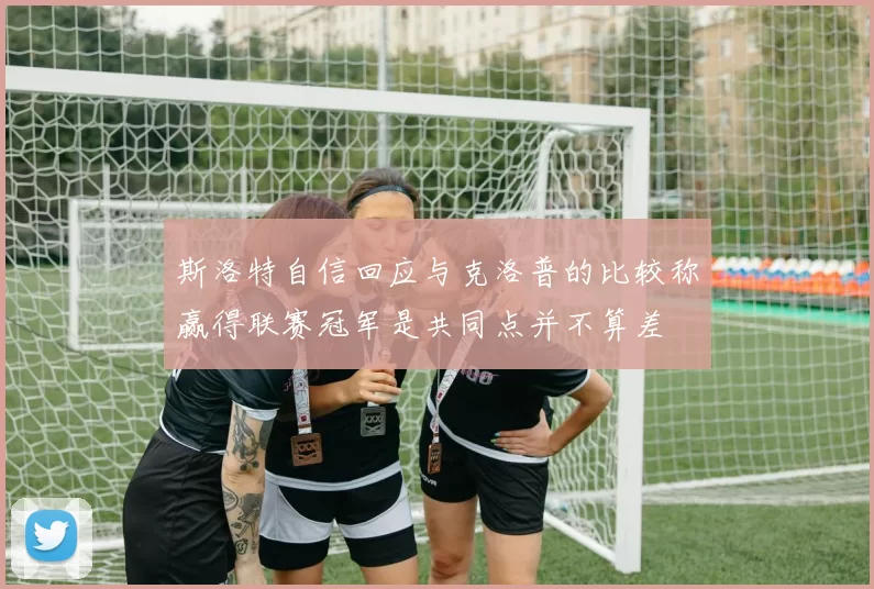 斯洛特自信回应与克洛普的比较称赢得联赛冠军是共同点并不算差