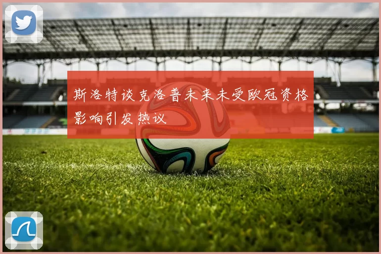 斯洛特谈克洛普未来未受欧冠资格影响引发热议