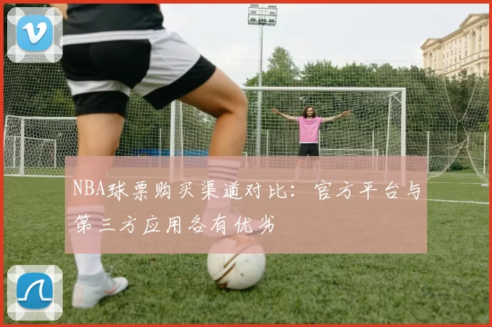 NBA球票购买渠道对比:官方平台与第三方应用各有优劣