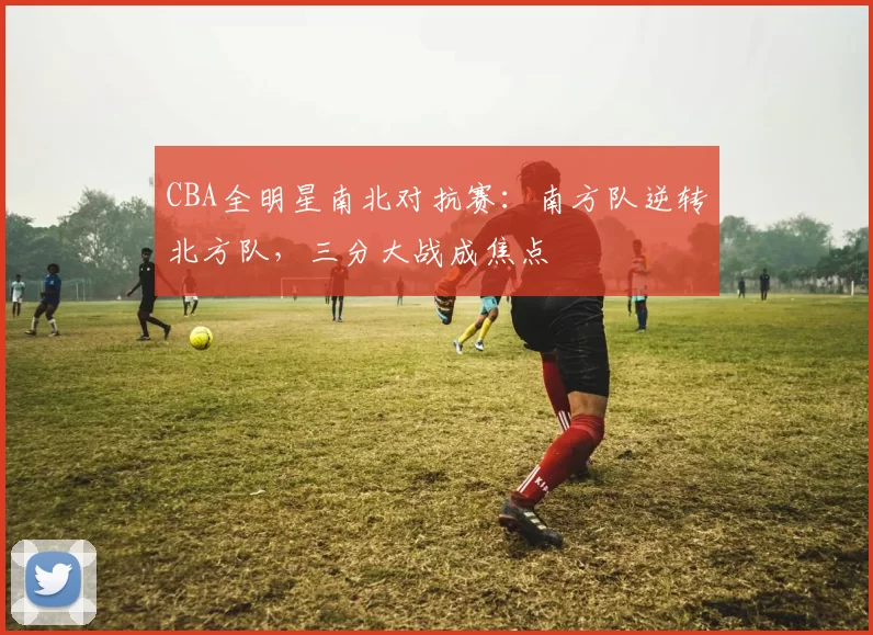 CBA全明星南北对抗赛:南方队逆转北方队,三分大战成焦点