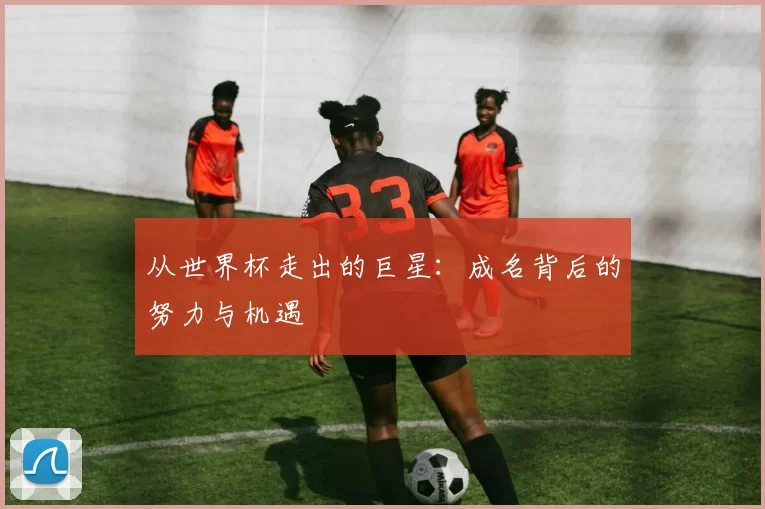 从世界杯走出的巨星:成名背后的努力与机遇