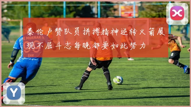 泰伦卢赞队员拼搏精神逆转火箭展现不屈斗志每晚都要如此努力