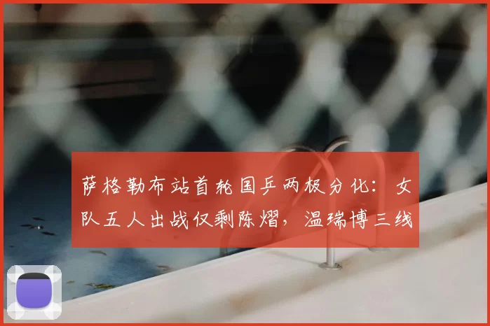 萨格勒布站首轮国乒两极分化:女队五人出战仅剩陈熠,温瑞博三线作战全胜成最大亮点